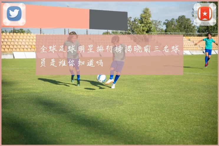 全球足球明星排行榜揭晓前三名球员是谁你知道吗