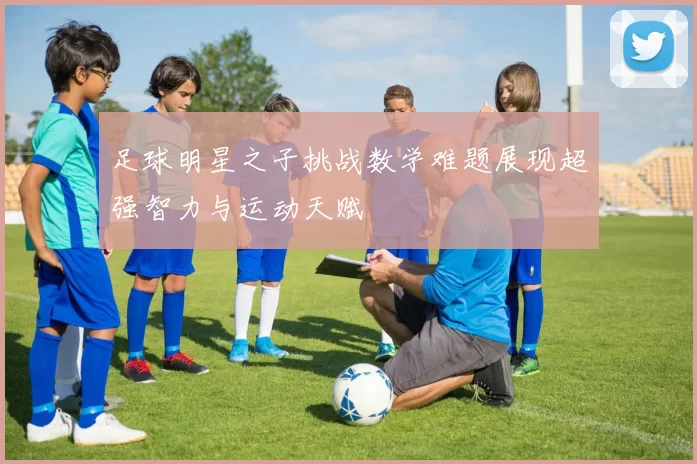 足球明星之子挑战数学难题展现超强智力与运动天赋