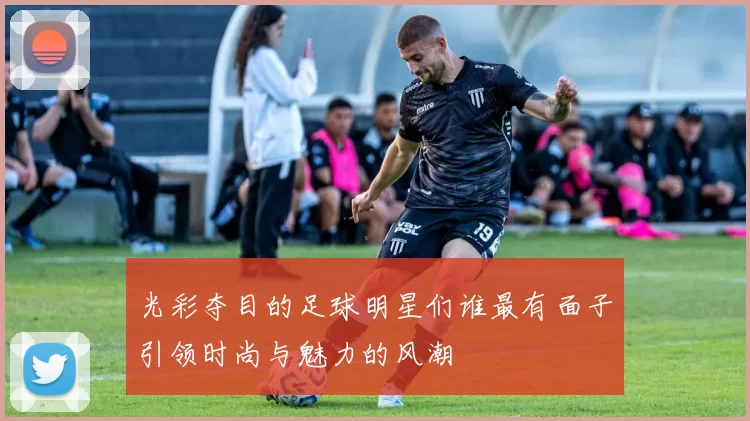 光彩夺目的足球明星们谁最有面子引领时尚与魅力的风潮
