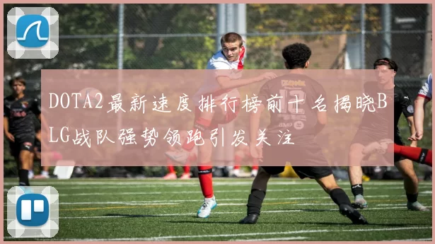 DOTA2最新速度排行榜前十名揭晓BLG战队强势领跑引发关注