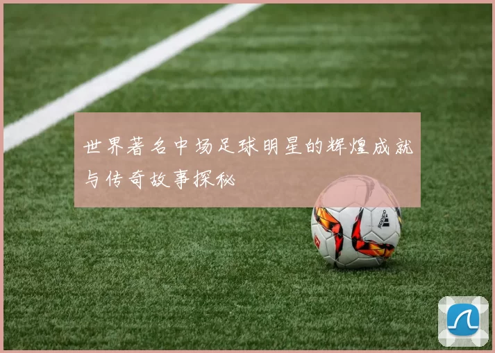 世界著名中场足球明星的辉煌成就与传奇故事探秘