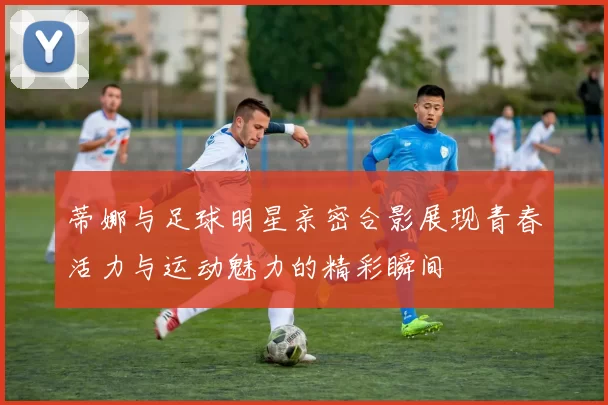 蒂娜与足球明星亲密合影展现青春活力与运动魅力的精彩瞬间