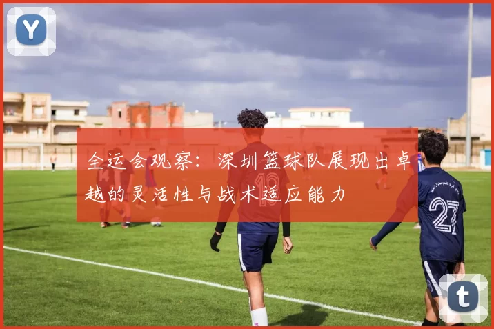 全运会观察：深圳篮球队展现出卓越的灵活性与战术适应能力