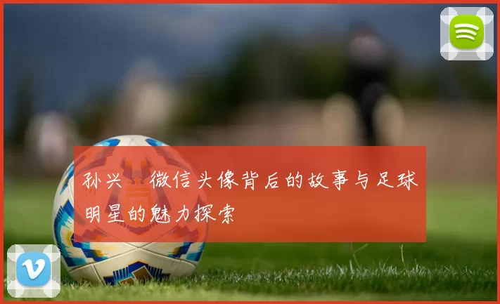 孙兴慜微信头像背后的故事与足球明星的魅力探索