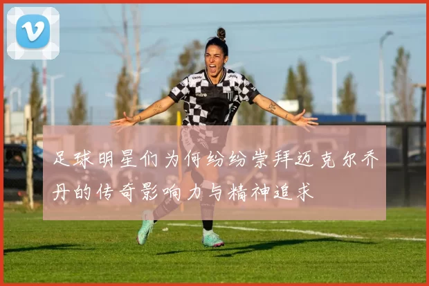 足球明星们为何纷纷崇拜迈克尔乔丹的传奇影响力与精神追求
