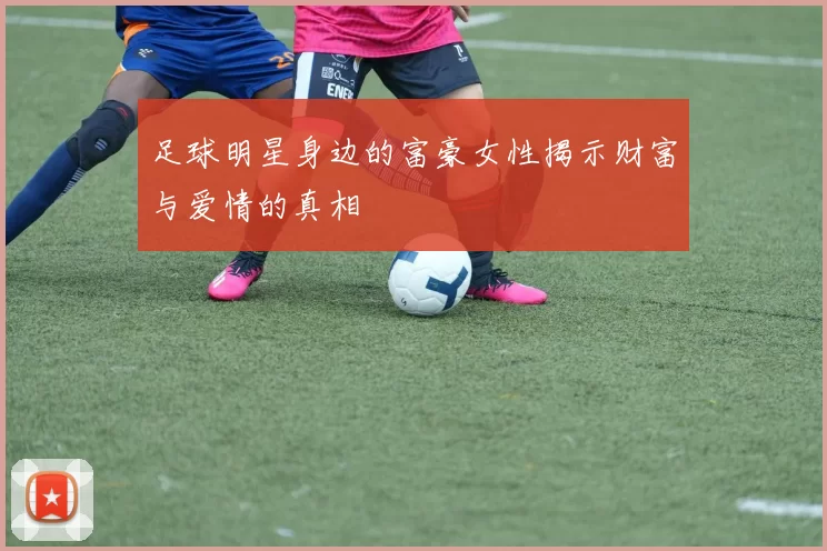 足球明星身边的富豪女性揭示财富与爱情的真相