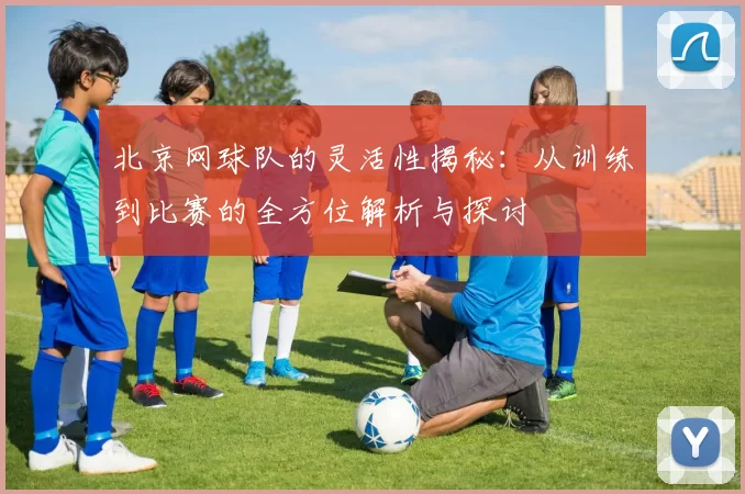北京网球队的灵活性揭秘：从训练到比赛的全方位解析与探讨