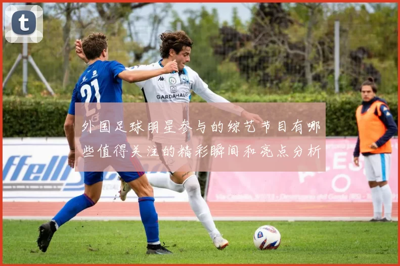 外国足球明星参与的综艺节目有哪些值得关注的精彩瞬间和亮点分析