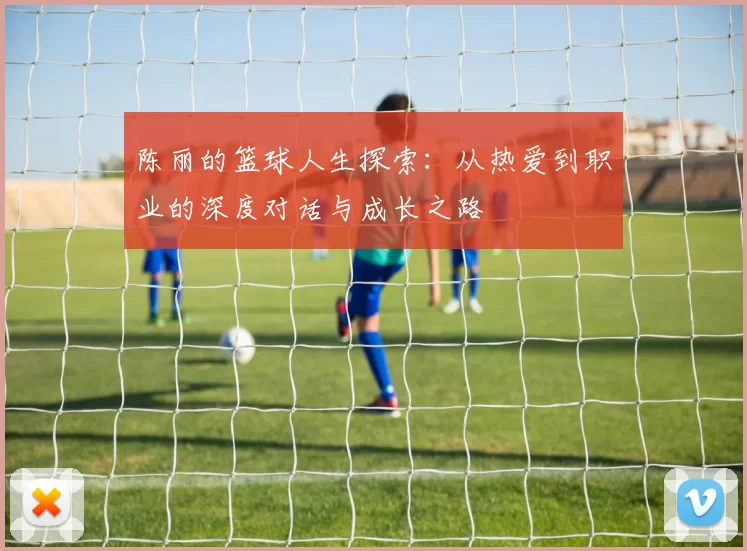 陈丽的篮球人生探索：从热爱到职业的深度对话与成长之路