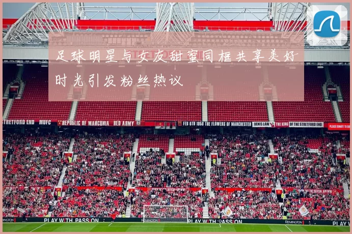 足球明星与女友甜蜜同框共享美好时光引发粉丝热议