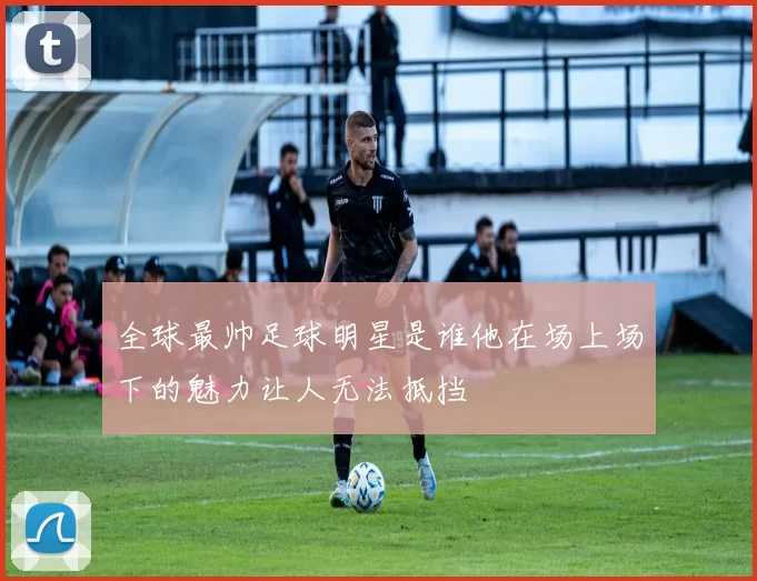 全球最帅足球明星是谁他在场上场下的魅力让人无法抵挡