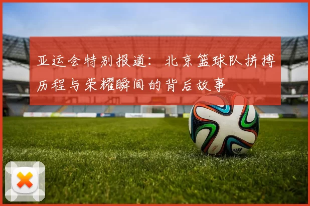 亚运会特别报道：北京篮球队拼搏历程与荣耀瞬间的背后故事