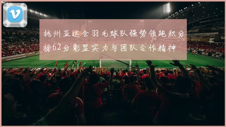 杭州亚运会羽毛球队强势领跑积分榜62分彰显实力与团队合作精神