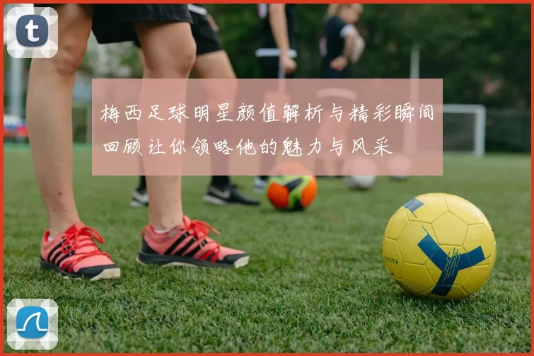 梅西足球明星颜值解析与精彩瞬间回顾让你领略他的魅力与风采