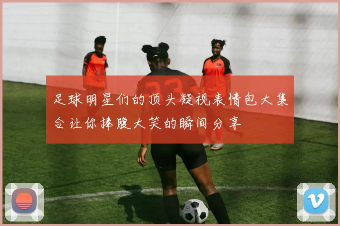 足球明星们的顶头凝视表情包大集合让你捧腹大笑的瞬间分享