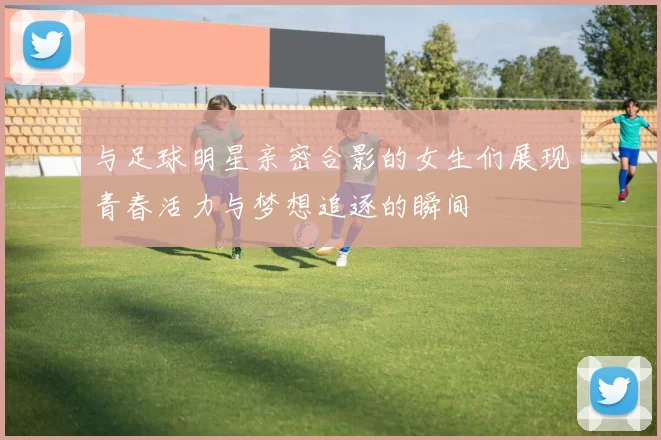 与足球明星亲密合影的女生们展现青春活力与梦想追逐的瞬间