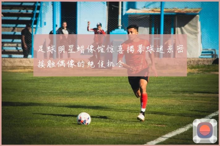 足球明星蜡像馆惊喜揭幕球迷亲密接触偶像的绝佳机会