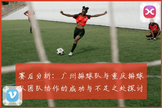 赛后分析：广州排球队与重庆排球队团队协作的成功与不足之处探讨