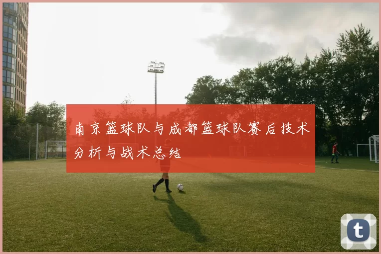 南京篮球队与成都篮球队赛后技术分析与战术总结