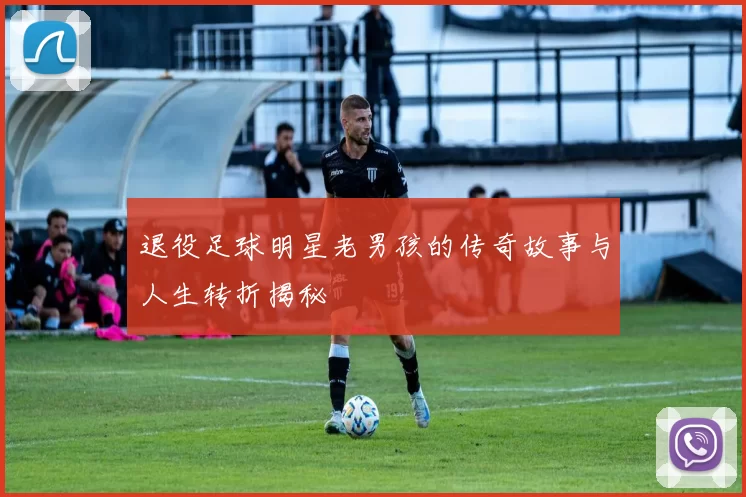 退役足球明星老男孩的传奇故事与人生转折揭秘