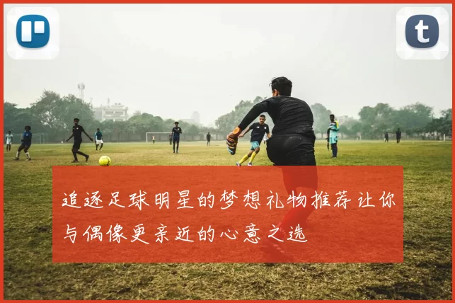 追逐足球明星的梦想礼物推荐让你与偶像更亲近的心意之选