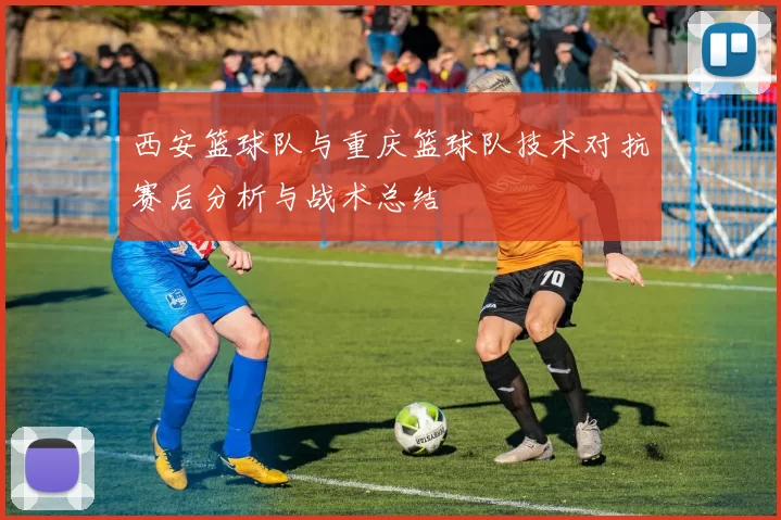 西安篮球队与重庆篮球队技术对抗赛后分析与战术总结