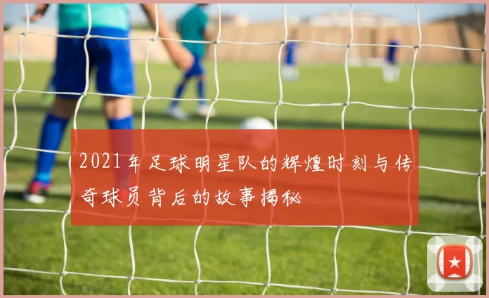 2021年足球明星队的辉煌时刻与传奇球员背后的故事揭秘
