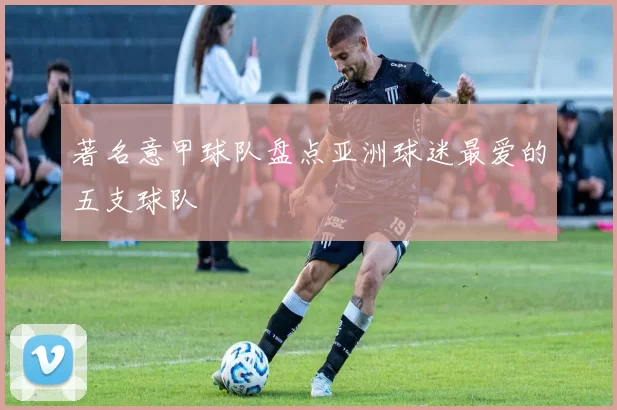 著名意甲球队盘点亚洲球迷最爱的五支球队