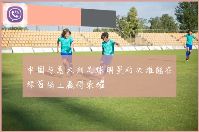 中国与意大利足球明星对决谁能在绿茵场上赢得荣耀