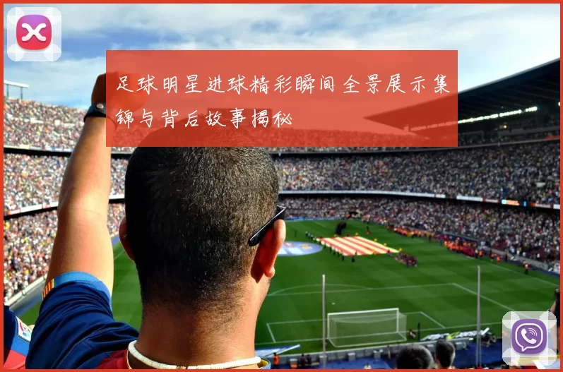 足球明星进球精彩瞬间全景展示集锦与背后故事揭秘