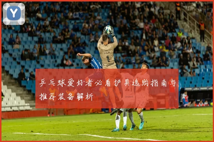乒乓球爱好者必看护具选购指南与推荐装备解析