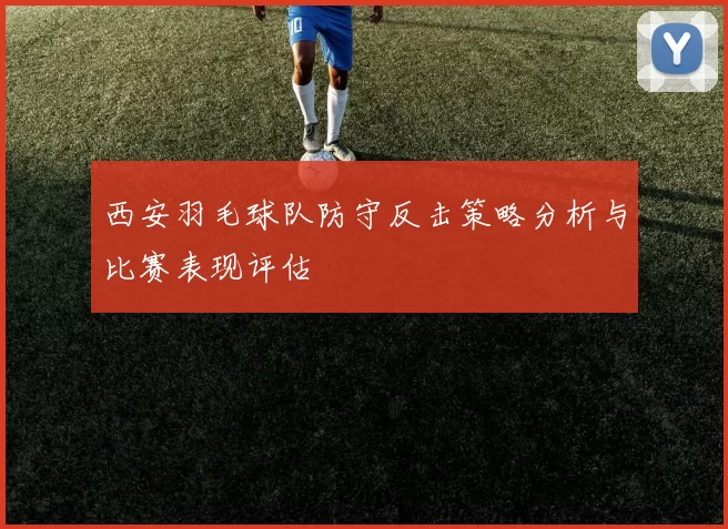 西安羽毛球队防守反击策略分析与比赛表现评估