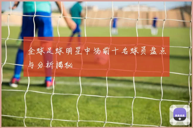 全球足球明星中场前十名球员盘点与分析揭秘