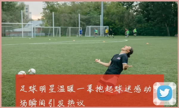足球明星温暖一幕抱起球迷感动全场瞬间引发热议