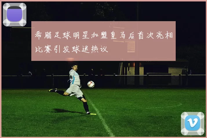 希腊足球明星加盟皇马后首次亮相比赛引发球迷热议
