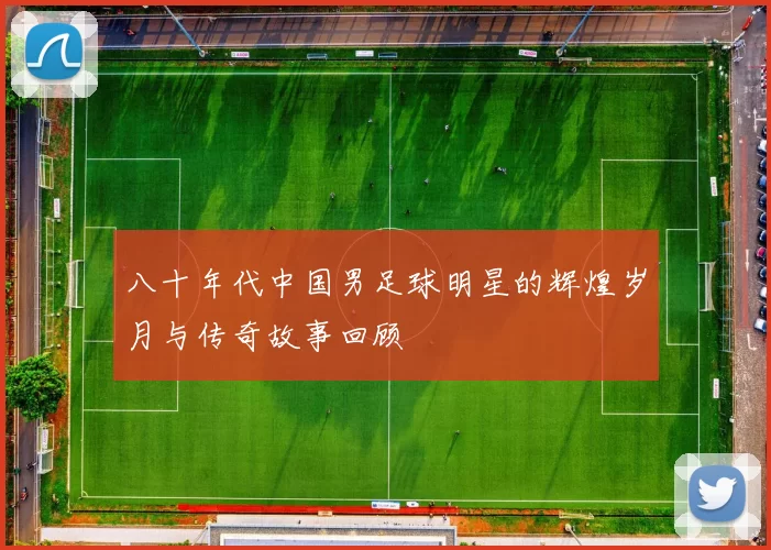 八十年代中国男足球明星的辉煌岁月与传奇故事回顾