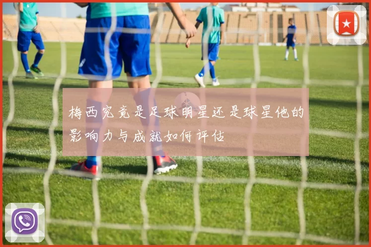 梅西究竟是足球明星还是球星他的影响力与成就如何评估