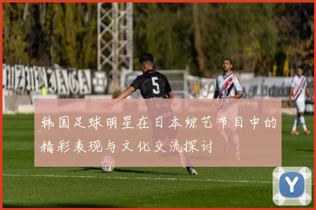 韩国足球明星在日本综艺节目中的精彩表现与文化交流探讨