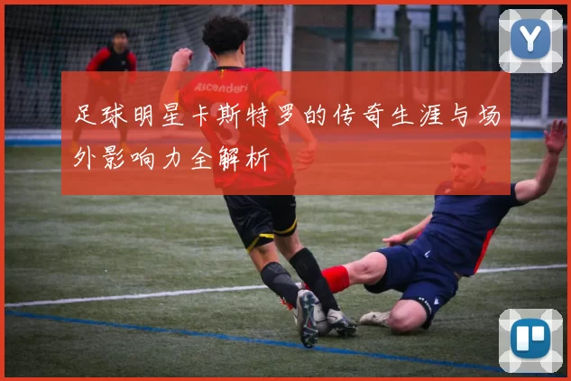 足球明星卡斯特罗的传奇生涯与场外影响力全解析