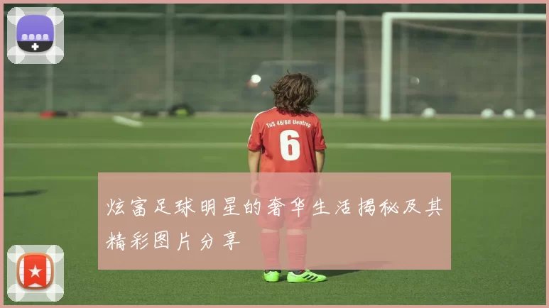 炫富足球明星的奢华生活揭秘及其精彩图片分享