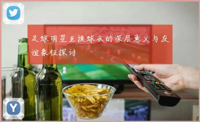 足球明星互换球衣的深层意义与友谊象征探讨