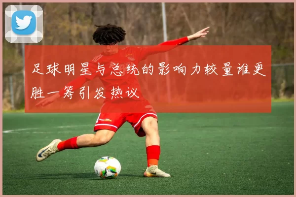 足球明星与总统的影响力较量谁更胜一筹引发热议
