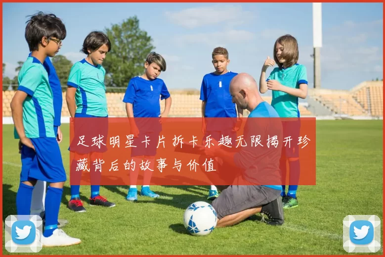 足球明星卡片拆卡乐趣无限揭开珍藏背后的故事与价值