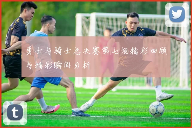 勇士与骑士总决赛第七场精彩回顾与精彩瞬间分析