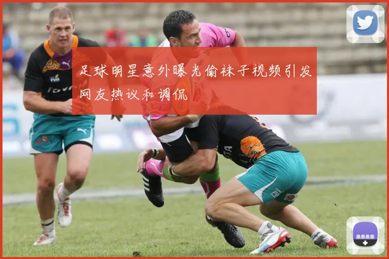 足球明星意外曝光偷袜子视频引发网友热议和调侃