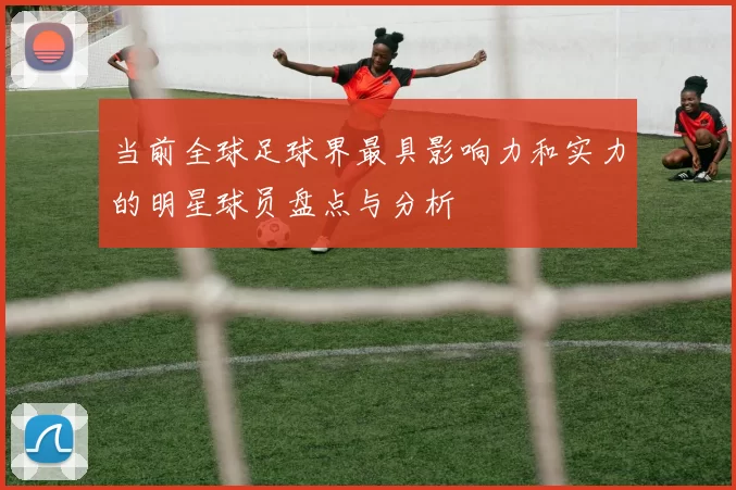 当前全球足球界最具影响力和实力的明星球员盘点与分析