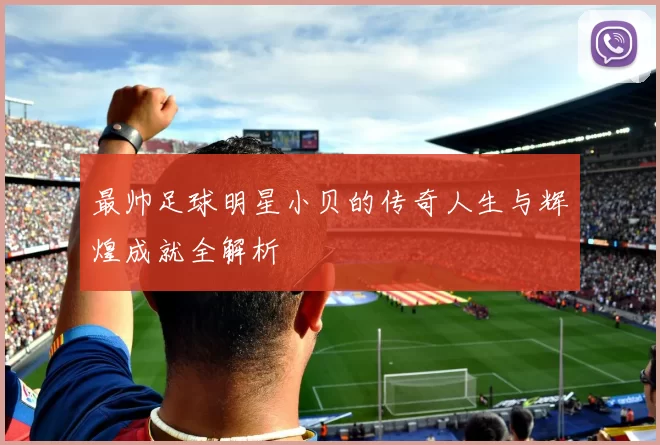最帅足球明星小贝的传奇人生与辉煌成就全解析
