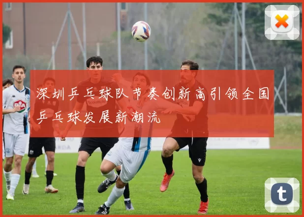 深圳乒乓球队节奏创新高引领全国乒乓球发展新潮流