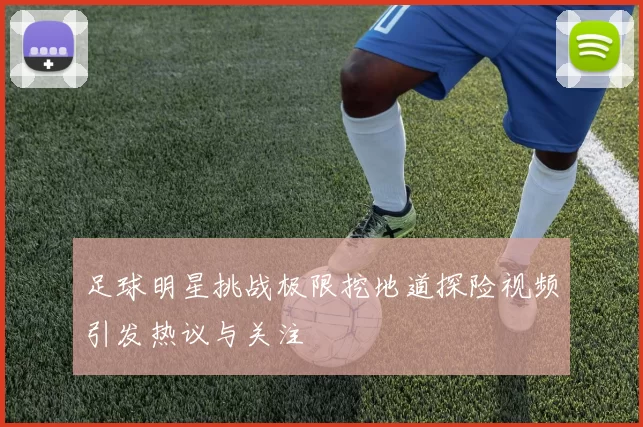 足球明星挑战极限挖地道探险视频引发热议与关注