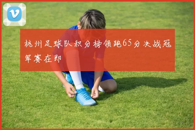 杭州足球队积分榜领跑65分决战冠军赛在即